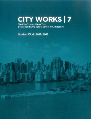 City Works 7: Student Work 2012-2013 The City College of New York Bernard and Anne Spitzer School of Architecture book