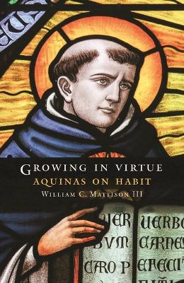 Growing in Virtue: Aquinas on Habit by William C. Mattison