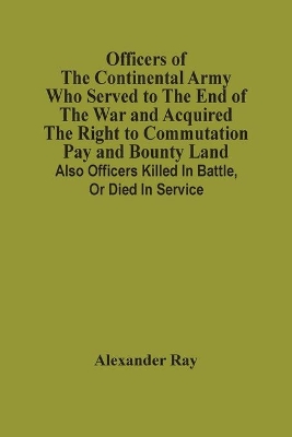 Officers Of The Continental Army Who Served To The End Of The War And Acquired The Right To Commutation Pay And Bounty Land: Also Officers Killed In Battle, Or Died In Service book