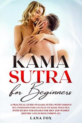 Kama Sutra for Beginners: A Practical Guide on KAMA SUTRA with Various SEX POSITIONS for Couples to Make WILD SEX with SECRET Strategies for Men and Women (Before and During Foreplay) book