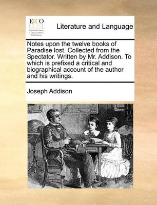 Notes Upon the Twelve Books of Paradise Lost. Collected from the Spectator. Written by Mr. Addison. to Which Is Prefixed a Critical and Biographical Account of the Author and His Writings. by Joseph Addison