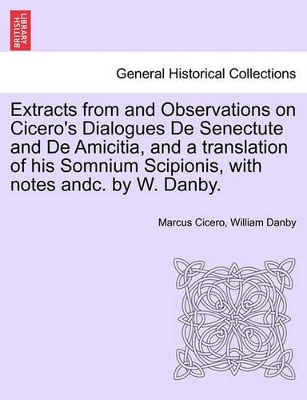 Extracts from and Observations on Cicero's Dialogues de Senectute and de Amicitia, and a Translation of His Somnium Scipionis, with Notes Andc. by W. Danby. by Cicero