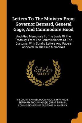 Letters to the Ministry from Governor Bernard, General Gage, and Commodore Hood: And Also Memorials to the Lords of the Treasury, from the Commissioners of the Customs. with Sundry Letters and Papers Annexed to the Said Memorials book