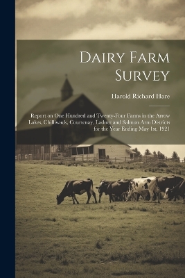 Dairy Farm Survey; Report on one Hundred and Twenty-four Farms in the Arrow Lakes, Chilliwack, Courtenay, Ladner and Salmon Arm Districts for the Year Ending May 1st, 1921 by Harold Richard Hare