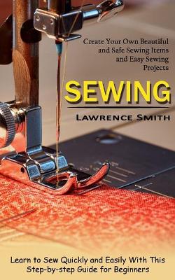 Sewing: Create Your Own Beautiful and Safe Sewing Items and Easy Sewing Projects (Learn to Sew Quickly and Easily With This Step-by-step Guide for Beginners) book