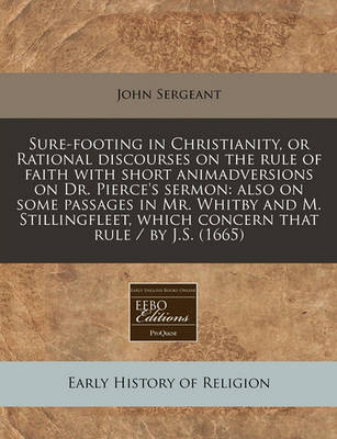 Sure-Footing in Christianity, or Rational Discourses on the Rule of Faith with Short Animadversions on Dr. Pierce's Sermon: Also on Some Passages in Mr. Whitby and M. Stillingfleet, Which Concern That Rule / By J.S. (1665) book