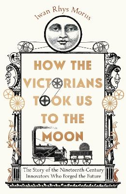How the Victorians Took Us to the Moon: The Story of the Nineteenth-Century Innovators Who Forged the Future by Iwan Rhys Morus