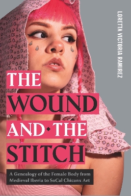The Wound and the Stitch: A Genealogy of the Female Body from Medieval Iberia to SoCal Chicanx Art by Loretta Victoria Ramirez