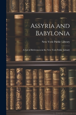 Assyria and Babylonia: A List of References in the New York Public Library by New York Public Library