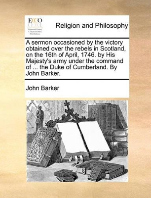 A Sermon Occasioned by the Victory Obtained Over the Rebels in Scotland, on the 16th of April, 1746. by His Majesty's Army Under the Command of ... the Duke of Cumberland. by John Barker. book