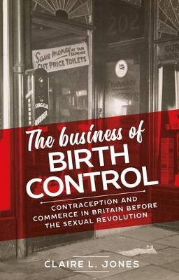 The Business of Birth Control: Contraception and Commerce in Britain Before the Sexual Revolution by Claire L. Jones