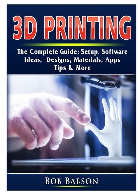 3D Printing The Complete Guide: Setup, Software, Ideas, Designs, Materials, Apps, Tips & More book
