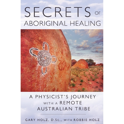 Secrets of Aboriginal Healing: A Physicist's Journey with a Remote Australian Tribe by Gary Holz