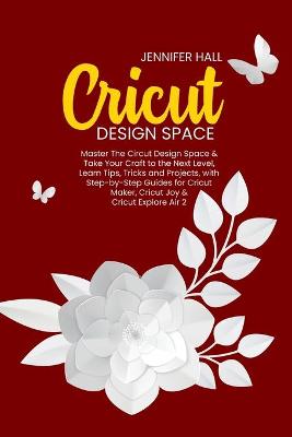 Cricut Design Space: Master The Circut Design Space & Take Your Craft to the Next Level, Learn Tips, Tricks and Projects, with Step-by-Step Guides for Cricut Maker, Cricut Joy & Cricut Explore Air 2 book