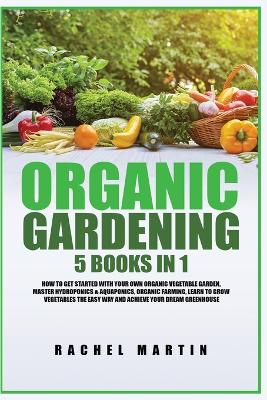 Organic Gardening: 5 Books in 1: How to Get Started with Your Own Organic Vegetable Garden, Master Hydroponics & Aquaponics, Learn to Grow Vegetables the Easy Way and Achieve Your Dream Greenhouse by Rachel Martin