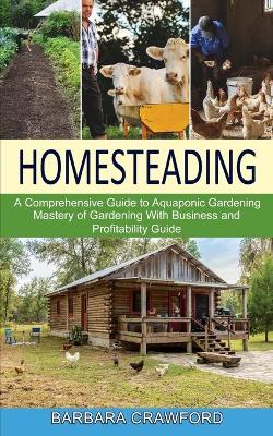 Homesteading: Mastery of Gardening With Business and Profitability Guide (A Comprehensive Guide to Aquaponic Gardening) book