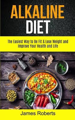 Alkaline Diet: The Easiest Way to Be Fit and Lose Weight and Improve Your Health and Life book