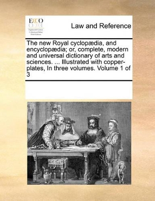 The New Royal Cyclopaedia, and Encyclopaedia; Or, Complete, Modern and Universal Dictionary of Arts and Sciences. ... Illustrated with Copper-Plates, in Three Volumes. Volume 1 of 3 by Multiple Contributors