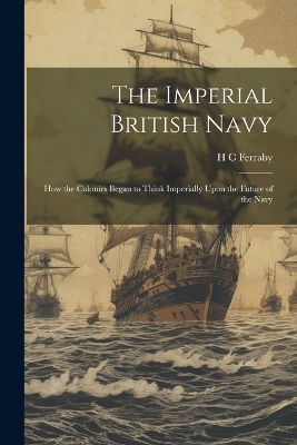 The Imperial British Navy; How the Colonies Began to Think Imperially Upon the Future of the Navy by H C Ferraby