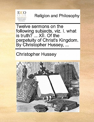 Twelve Sermons on the Following Subjects, Viz. I. What Is Truth? ... XII. of the Perpetuity of Christ's Kingdom. by Christopher Hussey, ... by Christopher Hussey