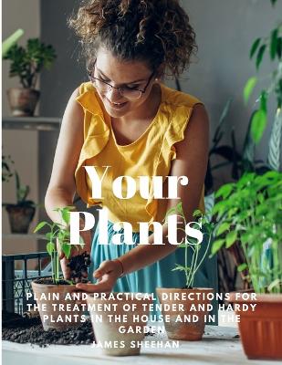 Your Plants - Plain and Practical Directions for the Treatment of Tender and Hardy Plants in the House and in the Garden by James Sheehan