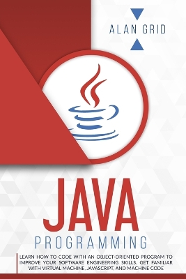 Java Programming: Learn How to Code With an Object-Oriented Program to Improve Your Software Engineering Skills. Get Familiar with Virtual Machine, JavaScript, and Machine Code by Alan Grid