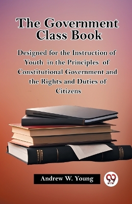 The Government Class Book Designed for the Instruction of Youth in the Principles of Constitutional Government and the Rights and Duties of Citizens by Andrew W Young