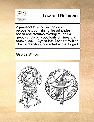 A Practical Treatise on Fines and Recoveries: Containing the Principles, Cases and Statutes Relating To, and a Great Variety of Precedents Of, Fines and Recoveries. ... by the Late Serjeant Wilson. the Third Edition, Corrected and Enlarged. book