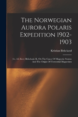 The Norwegian Aurora Polaris Expedition 1902-1903: (1st, 2d, Sect.) Brikeland, K. On The Cause Of Magnetic Storms And The Origin Of Terrestrial Magnetism book