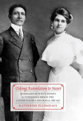 Taking Assimilation to Heart: Marriages of White Women and Indigenous Men in the United States and Australia, 1887-1937 by Katherine Ellinghaus