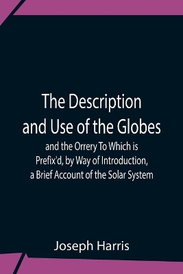 The Description And Use Of The Globes And The Orrery To Which Is Prefix'D, By Way Of Introduction, A Brief Account Of The Solar System book