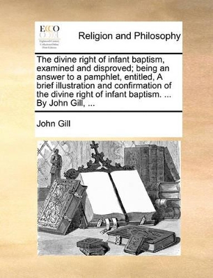 The divine right of infant baptism, examined and disproved; being an answer to a pamphlet, entitled, A brief illustration and confirmation of the divine right of infant baptism. ... By John Gill, ... book