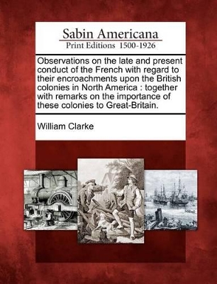 Observations on the Late and Present Conduct of the French with Regard to Their Encroachments Upon the British Colonies in North America book