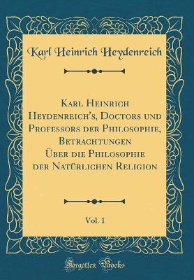 Karl Heinrich Heydenreich's, Doctors Und Professors Der Philosophie, Betrachtungen Über Die Philosophie Der Natürlichen Religion, Vol. 1 (Classic Reprint) by Karl Heinrich Heydenreich
