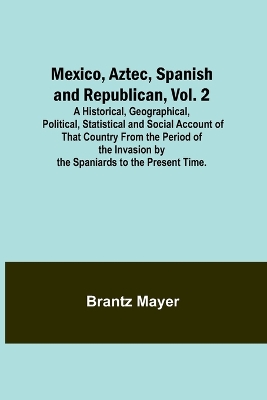 Mexico, Aztec, Spanish and Republican, Vol. 2; A Historical, Geographical, Political, Statistical and Social Account of That Country From the Period of the Invasion by the Spaniards to the Present Time. book