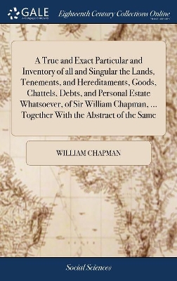 A True and Exact Particular and Inventory of all and Singular the Lands, Tenements, and Hereditaments, Goods, Chattels, Debts, and Personal Estate Whatsoever, of Sir William Chapman, ... Together With the Abstract of the Same by William Chapman