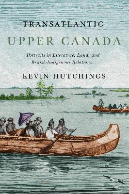Transatlantic Upper Canada: Portraits in Literature, Land, and British-Indigenous Relations by Kevin Hutchings