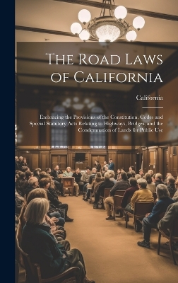 The Road Laws of California: Embracing the Provisions of the Constitution, Codes and Special Statutory Acts Relating to Highways, Bridges, and the Condemnation of Lands for Public Use by California