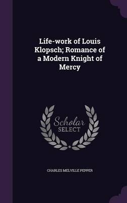 Life-work of Louis Klopsch; Romance of a Modern Knight of Mercy by Charles Melville Pepper