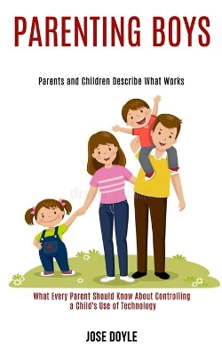 Parenting Boys: Parents and Children Describe What Works (What Every Parent Should Know About Controlling a Child's Use of Technology) book