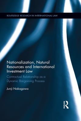 Nationalization, Natural Resources and International Investment Law: Contractual Relationship as a Dynamic Bargaining Process by Junji Nakagawa