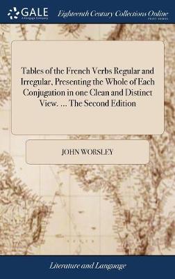Tables of the French Verbs Regular and Irregular, Presenting the Whole of Each Conjugation in One Clean and Distinct View. ... the Second Edition: With a Short Grammatical Introduction. by J. Worsley, of Hertford by John Worsley