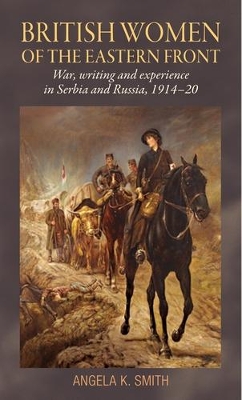 British Women of the Eastern Front: War, Writing and Experience in Serbia and Russia, 1914–20 by Angela Smith