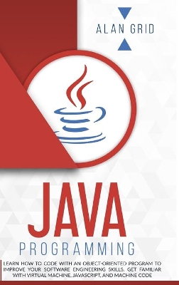 Java Programming: Learn How to Code With an Object-Oriented Program to Improve Your Software Engineering Skills. Get Familiar with Virtual Machine, JavaScript, and Machine Code by Alan Grid