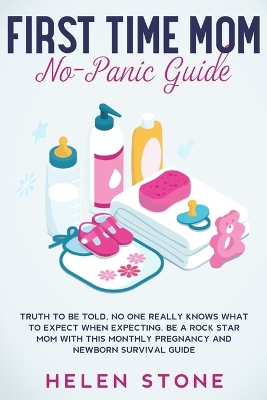 First Time Mom No-Panic Guide: Truth to be Told, No One Really Knows What to Expect When Expecting. Be a Rock Star Mom with This Monthly Pregnancy and Newborn Survival Guide by Helen Stone