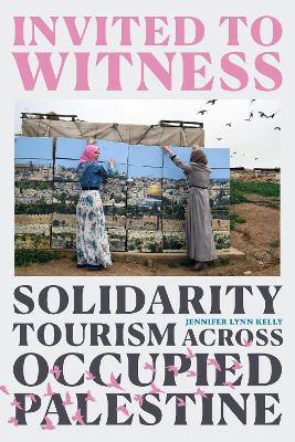 Invited to Witness: Solidarity Tourism across Occupied Palestine by Jennifer Lynn Kelly