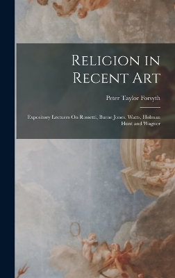 Religion in Recent Art: Expository Lectures On Rossetti, Burne Jones, Watts, Holman Hunt and Wagner by Peter Taylor Forsyth