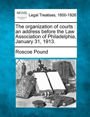The Organization of Courts: An Address Before the Law Association of Philadelphia, January 31, 1913. by Roscoe Pound