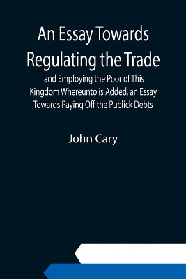 An Essay Towards Regulating the Trade, and Employing the Poor of This Kingdom Whereunto is Added, an Essay Towards Paying Off the Publick Debts book