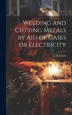Welding and Cutting Metals by Aid of Gases or Electricity by L a (Lorentz Albert) Groth